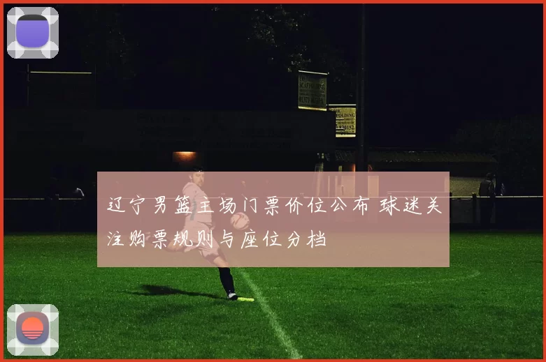 辽宁男篮主场门票价位公布 球迷关注购票规则与座位分档