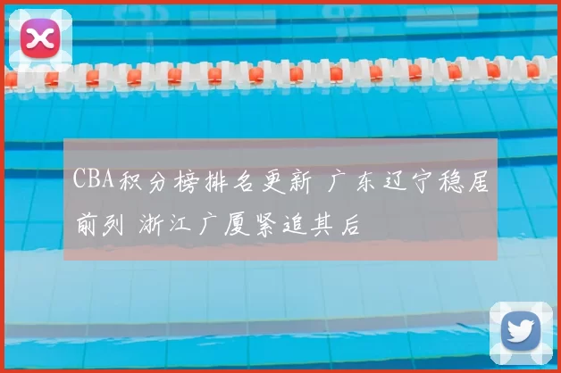 CBA积分榜排名更新 广东辽宁稳居前列 浙江广厦紧追其后