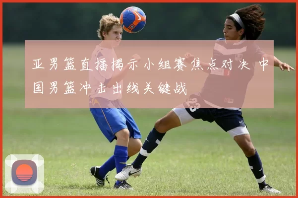 亚男篮直播揭示小组赛焦点对决 中国男篮冲击出线关键战