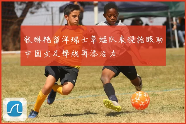张琳艳留洋瑞士草蜢队表现抢眼助中国女足锋线再添活力
