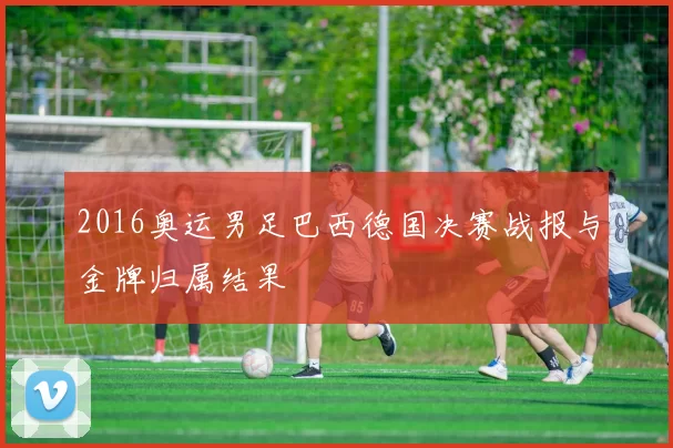 2016奥运男足巴西德国决赛战报与金牌归属结果