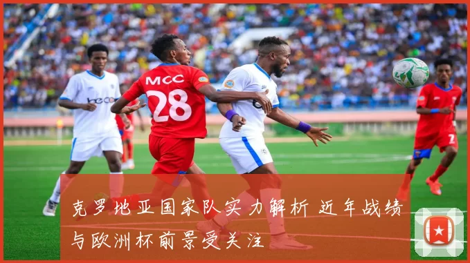 克罗地亚国家队实力解析 近年战绩与欧洲杯前景受关注