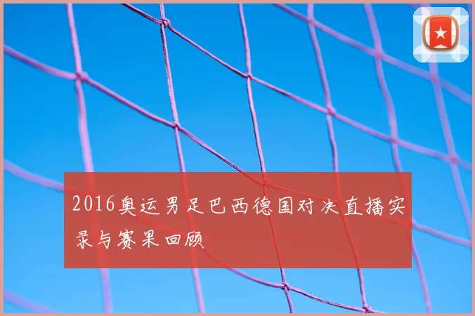2016奥运男足巴西德国对决直播实录与赛果回顾