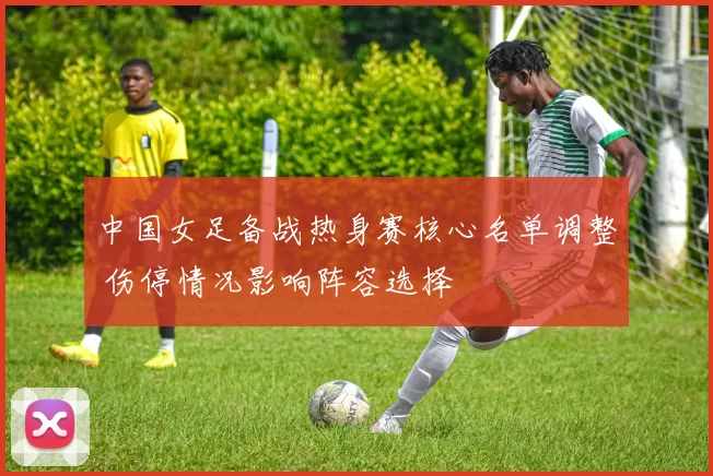 中国女足备战热身赛核心名单调整 伤停情况影响阵容选择