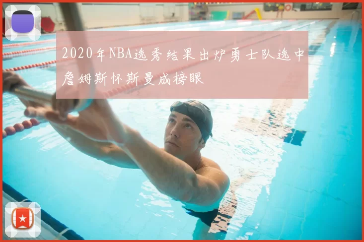 2020年NBA选秀结果出炉勇士队选中詹姆斯怀斯曼成榜眼