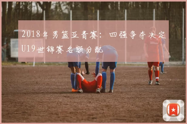 2018年男篮亚青赛：四强争夺决定U19世锦赛名额分配