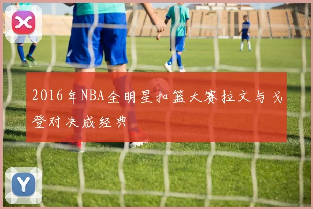 2016年NBA全明星扣篮大赛拉文与戈登对决成经典