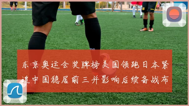 东京奥运会奖牌榜美国领跑日本紧追中国稳居前三并影响后续备战布局