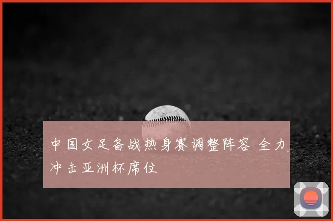 中国女足备战热身赛调整阵容 全力冲击亚洲杯席位