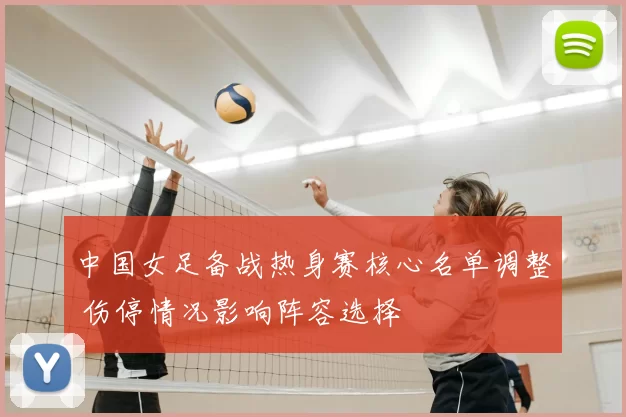 中国女足备战热身赛核心名单调整 伤停情况影响阵容选择