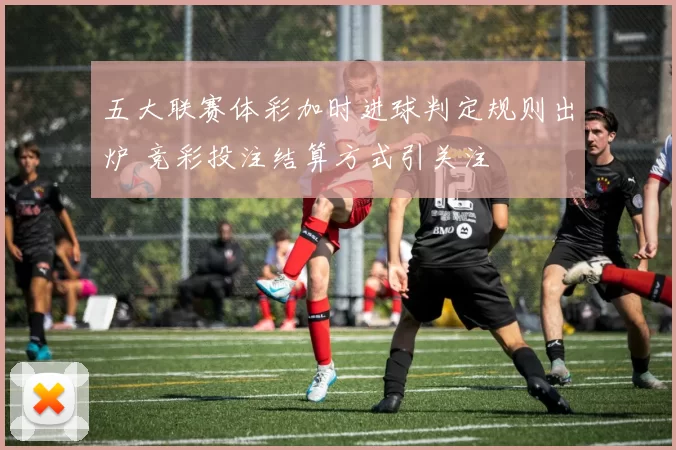 五大联赛体彩加时进球判定规则出炉 竞彩投注结算方式引关注