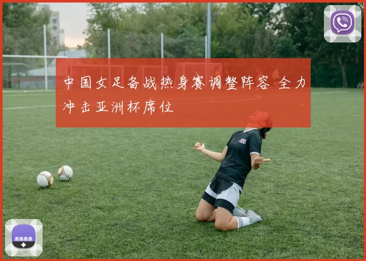 中国女足备战热身赛调整阵容 全力冲击亚洲杯席位