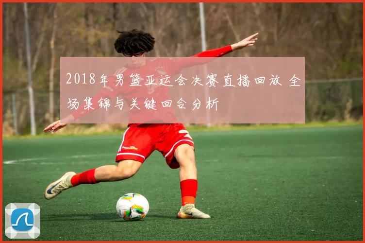 2018年男篮亚运会决赛直播回放 全场集锦与关键回合分析