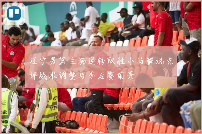 辽宁男篮主场逆转取胜小马解说点评战术调整与季后赛前景