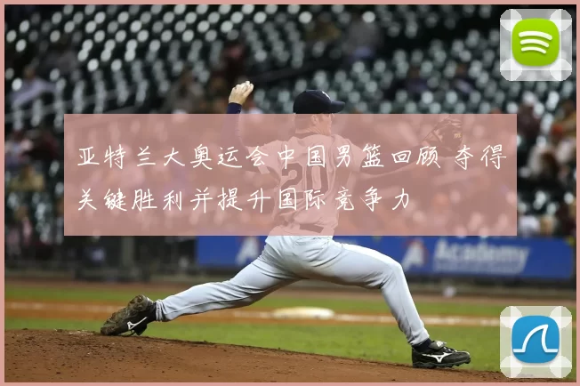 亚特兰大奥运会中国男篮回顾 夺得关键胜利并提升国际竞争力