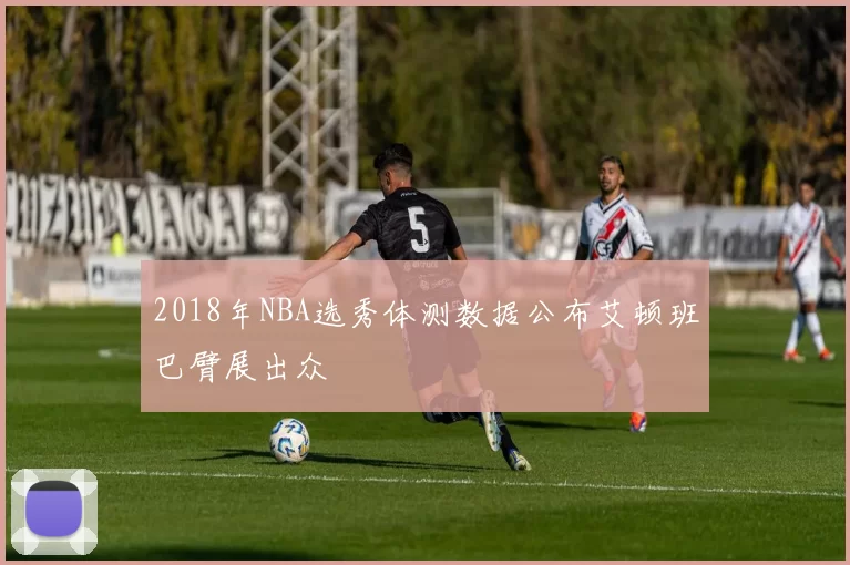 2018年NBA选秀体测数据公布艾顿班巴臂展出众