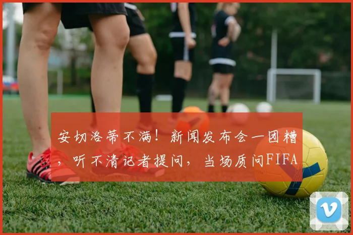 安切洛蒂不满！新闻发布会一团糟，听不清记者提问，当场质问FIFA