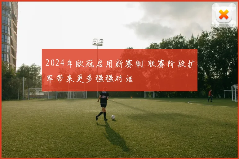 2024年欧冠启用新赛制 联赛阶段扩军带来更多强强对话