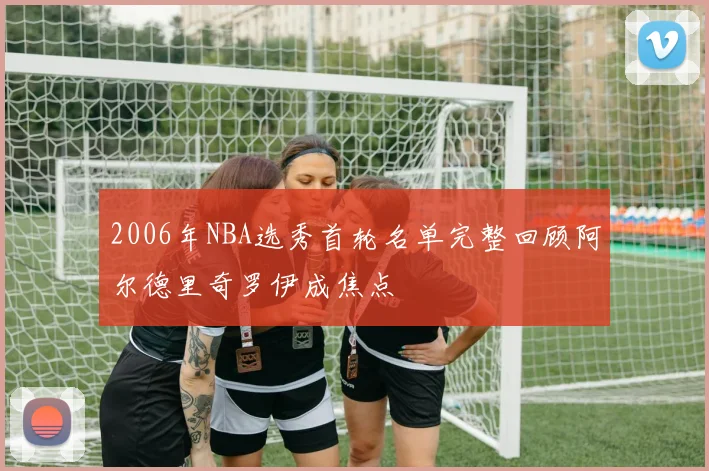 2006年NBA选秀首轮名单完整回顾阿尔德里奇罗伊成焦点