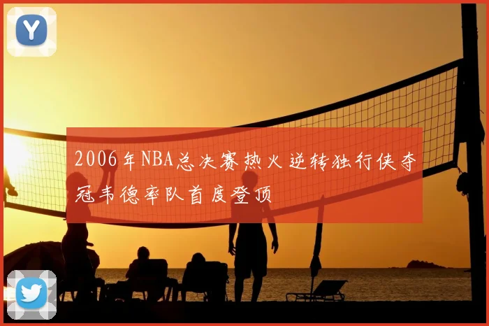 2006年NBA总决赛热火逆转独行侠夺冠韦德率队首度登顶