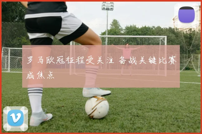 罗马欧冠征程受关注 备战关键比赛成焦点